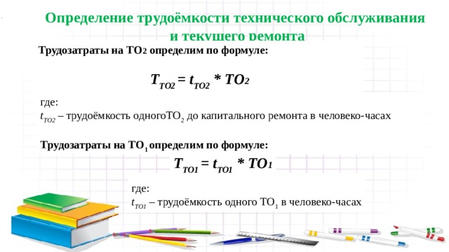 Определение трудоёмкости технического обслуживания и текущего ремонта Трудозатраты на ТО 2 определим по формуле:  Т ТО2 = t ТО2 * ТО 2  где: t ТО2 – трудоёмкость одногоТО 2 до капитального ремонта в человеко-часах Трудозатраты на ТО 1 определим по формуле: Т ТО1 = t ТО1 * ТО 1 где: t ТО1 – трудоёмкость одного ТО 1 в человеко-часах 