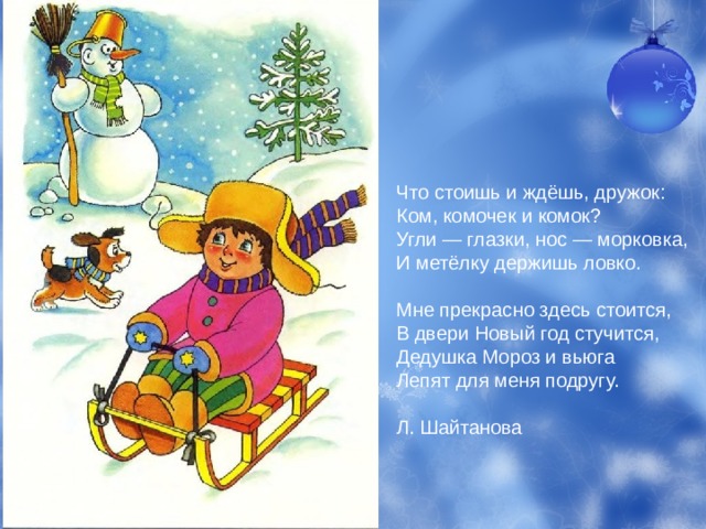 Что стоишь и ждёшь, дружок:  Ком, комочек и комок?  Угли — глазки, нос — морковка,  И метёлку держишь ловко.  Мне прекрасно здесь стоится,  В двери Новый год стучится,  Дедушка Мороз и вьюга  Лепят для меня подругу.   Л. Шайтанова 