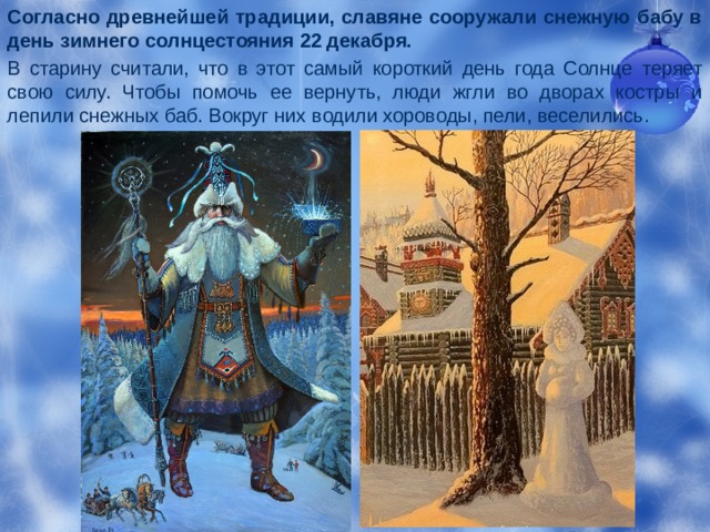 Согласно древнейшей традиции, славяне сооружали снежную бабу в день зимнего солнцестояния 22 декабря. В старину считали, что в этот самый короткий день года Солнце теряет свою силу. Чтобы помочь ее вернуть, люди жгли во дворах костры и лепили снежных баб. Вокруг них водили хороводы, пели, веселились. 
