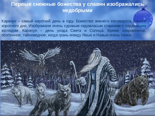 Первые снежные божества у славян изображались недобрыми Карачун – самый короткий день в году. Божество зимнего коловорота, самого короткого дня. Изображали очень суровым седовласым стариком с леденящим взглядом. Карачун – день ухода Света и Солнца. Время сокровенное, особенное, тайноведное, когда грань между Явью и Навью очень тонка. 