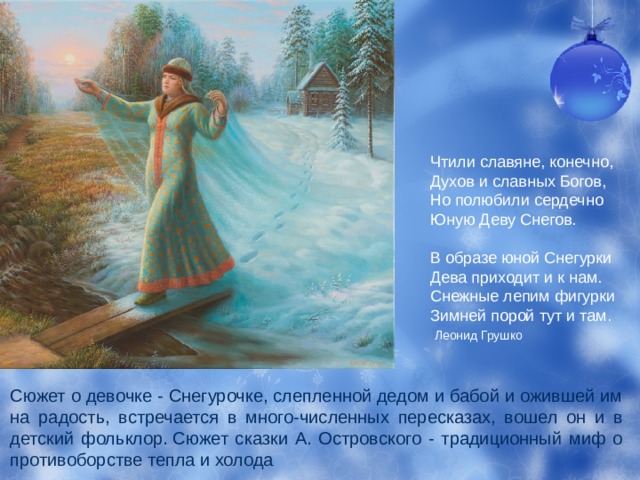 Чтили славяне, конечно,  Духов и славных Богов,  Но полюбили сердечно  Юную Деву Снегов.   В образе юной Снегурки  Дева приходит и к нам.  Снежные лепим фигурки  Зимней порой тут и там.    Леонид Грушко Сюжет о девочке - Снегурочке, слепленной дедом и бабой и ожившей им на радость, встречается в много-численных пересказах, вошел он и в детский фольклор. Сюжет сказки А. Островского - традиционный миф о противоборстве тепла и холода 