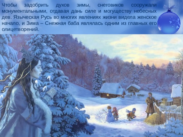 Чтобы задобрить духов зимы, снеговиков сооружали монументальными, отдавая дань силе и могуществу небесных дев. Языческая Русь во многих явлениях жизни видела женское начало, и Зима – Снежная баба являлась одним из главных его олицетворений. 