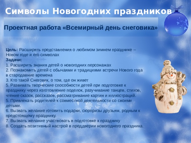 Символы Новогодних праздников Проектная работа «Всемирный день снеговика» Цель:  Расширять представления о любимом зимнем празднике – Новом годе и его символах Задачи:    1. Расширить знания детей о новогодних персонажах  2. Познакомить детей с обычаями и традициями встречи Нового года в стародавние времена 3. Кто такой Снеговик, о том, где он живет  5. Развивать творческие способности детей при подготовке к празднику через изготовление поделок, разучивание танцев, стихов, чтение сказок, рассказов, рассматривание картин и иллюстраций.  5. Привлекать родителей к совместной деятельности со своими детьми.  6. Вызвать желание готовить подарки, сюрпризы друзьям, родным к предстоящему празднику.  7. Вызвать желание участвовать в подготовке к празднику  8. Создать позитивный настрой в преддверии новогоднего праздника. 