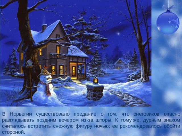 В Норвегии существовало предание о том, что снеговиков опасно разглядывать поздним вечером из-за шторы. К тому же, дурным знаком считалось встретить снежную фигуру ночью: ее рекомендовалось обойти стороной. 