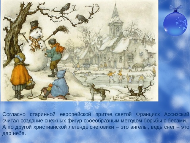 Согласно старинной европейской притче, святой Франциск Ассизский считал создание снежных фигур своеобразным методом борьбы с бесами. А по другой христианской легенде снеговики – это ангелы, ведь снег – это дар неба.  