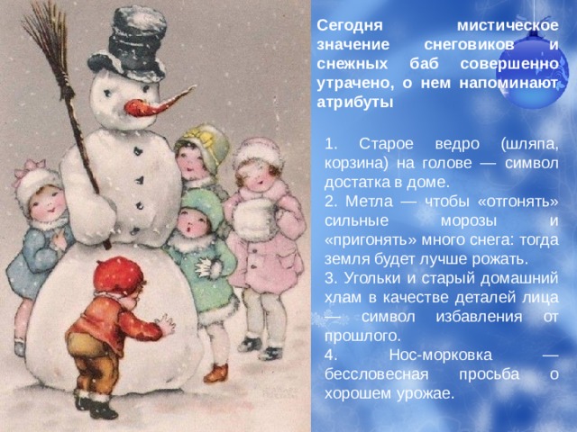 Сегодня мистическое значение снеговиков и снежных баб совершенно утрачено, о нем напоминают атрибуты 1. Старое ведро (шляпа, корзина) на голове — символ достатка в доме. 2. Метла — чтобы «отгонять» сильные морозы и «пригонять» много снега: тогда земля будет лучше рожать. 3. Угольки и старый домашний хлам в качестве деталей лица — символ избавления от прошлого. 4. Нос-морковка — бессловесная просьба о хорошем урожае. 
