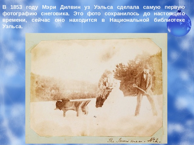 В 1853 году Мэри Дилвин уз Уэльса сделала самую первую фотографию снеговика. Это фото сохранилось до настоящего времени, сейчас оно находится в Национальной библиотеке Уэльса. 