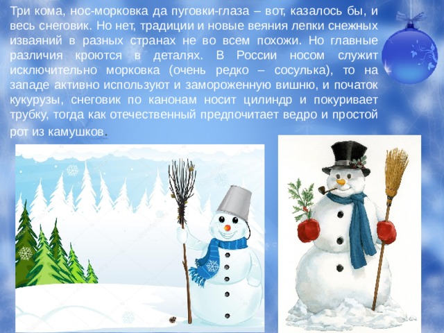 Три кома, нос-морковка да пуговки-глаза – вот, казалось бы, и весь снеговик. Но нет, традиции и новые веяния лепки снежных изваяний в разных странах не во всем похожи. Но главные различия кроются в деталях. В России носом служит исключительно морковка (очень редко – сосулька), то на западе активно используют и замороженную вишню, и початок кукурузы, снеговик по канонам носит цилиндр и покуривает трубку, тогда как отечественный предпочитает ведро и простой рот из камушков . 