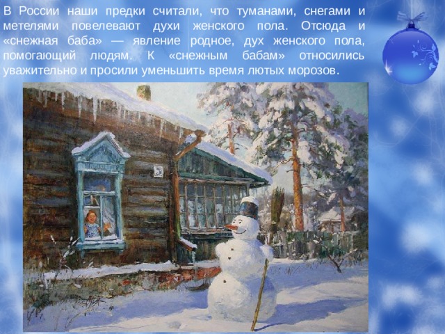 В России наши предки считали, что туманами, снегами и метелями повелевают духи женского пола. Отсюда и «снежная баба» — явление родное, дух женского пола, помогающий людям. К «снежным бабам» относились уважительно и просили уменьшить время лютых морозов. 