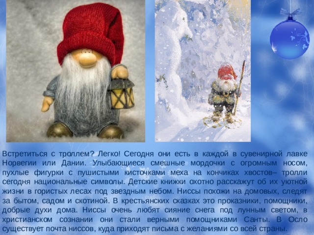 Встретиться с троллем? Легко! Сегодня они есть в каждой в сувенирной лавке Норвегии или Дании. Улыбающиеся смешные мордочки с огромным носом, пухлые фигурки с пушистыми кисточками меха на кончиках хвостов– тролли сегодня национальные символы. Детские книжки охотно расскажут об их уютной жизни в гористых лесах под звездным небом. Ниссы похожи на домовых, следят за бытом, садом и скотиной. В крестьянских сказках это проказники, помощники, добрые духи дома. Ниссы очень любят сияние снега под лунным светом, в христианском сознании они стали верными помощниками Санты. В Осло существует почта ниссов, куда приходят письма с желаниями со всей страны. 