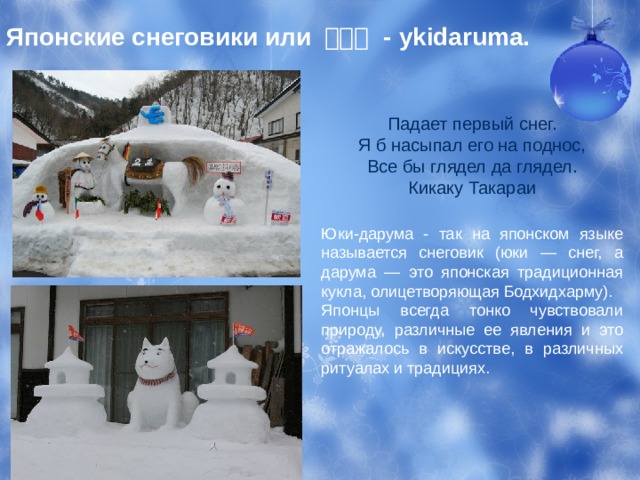 Японские снеговики или 雪達磨 - ykidaruma. Падает первый снег.  Я б насыпал его на поднос,  Все бы глядел да глядел.  Кикаку Такараи Юки-дарума - так на японском языке называется снеговик (юки — снег, а дарума — это японская традиционная кукла, олицетворяющая Бодхидхарму). Японцы всегда тонко чувствовали природу, различные ее явления и это отражалось в искусстве, в различных ритуалах и традициях. 