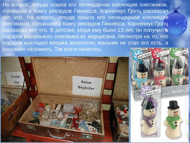 На вопрос, от­куда пошла его легендарная коллекция снеговиков, попавшая в Книгу рекордов Гиннесса, Корнелиус Грэтц рассказал вот что. На вопрос, от­куда пошла его легендарная коллекция снеговиков, попавшая в Книгу рекордов Гиннесса, Корнелиус Грэтц рассказал вот что. В детстве, когда ему было 13 лет, он по­лучил в подарок маленького снеговика из марципана. Несмотря на то, что подарок выглядел весьма аппетитно, мальчик не стал его есть, а сохранил на память. Так все и началось.  