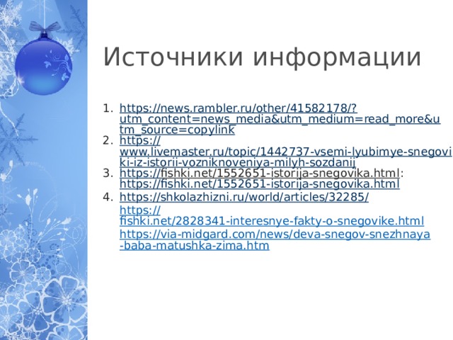 Источники информации https://news.rambler.ru/other/41582178/? utm_content=news_media&utm_medium=read_more&utm_source=copylink https :// www.livemaster.ru/topic/1442737-vsemi-lyubimye-snegoviki-iz-istorii-vozniknoveniya-milyh-sozdanij https :// fishki.net/1552651-istorija-snegovika.html :  https:// fishki.net/1552651-istorija-snegovika.html https ://shkolazhizni.ru/world/articles/32285 / https:// fishki.net/2828341-interesnye-fakty-o-snegovike.html https://via-midgard.com/news/deva-snegov-snezhnaya-baba-matushka-zima.htm  