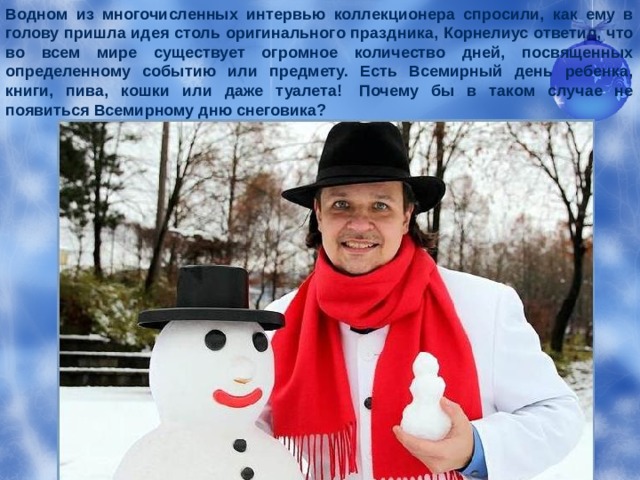 Водном из многочисленных интервью коллекционера спросили, как ему в голову пришла идея столь оригинального празд­ника, Корнелиус ответил, что во всем мире существует огромное количество дней, посвященных определенному событию или предмету. Есть Всемирный день ребенка, книги, пива, кошки или даже туалета!  Почему бы в таком случае не появиться Всемир­ному дню снеговика?  
