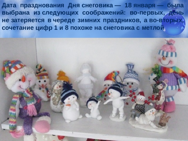Дата празднования Дня снеговика — 18 января — была выбрана из следующих соображений: во-первых, день не затеряется в череде зимних праздников, а во-вторых, сочетание цифр 1 и 8 похоже на снеговика с метлой 