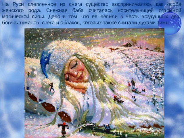 На Руси слепленное из снега существо воспринималось как особа женского рода. Снежная баба считалась носительницей огромной магической силы. Дело в том, что ее лепили в честь воздушных дев-богинь туманов, снега и облаков, которых также считали духами зимы. 
