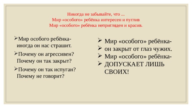 Никогда не забывайте, что ...  Мир «особого» ребёнка интересен и пуглив  Мир «особого» ребёнка непригляден и красив.   Мир особого ребёнка-иногда он нас страшит. Почему он агрессивен? Почему он так закрыт? Почему он так испуган? Почему не говорит? Мир «особого» ребёнка- он закрыт от глаз чужих. Мир «особого» ребёнка- ДОПУСКАЕТ ЛИШЬ СВОИХ! 