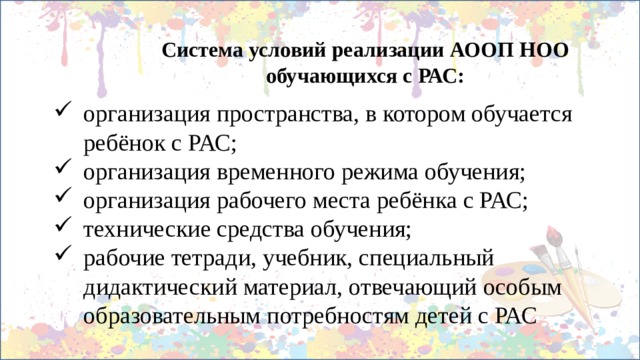 Система условий реализации АООП НОО обучающихся с РАС: организация пространства, в котором обучается ребёнок с РАС; организация временного режима обучения; организация рабочего места ребёнка с РАС; технические средства обучения; рабочие тетради, учебник, специальный дидактический материал, отвечающий особым образовательным потребностям детей с РАС 