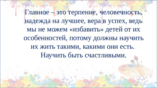    Главное – это терпение, человечность, надежда на лучшее, вера в успех, ведь мы не можем «избавить» детей от их особенностей, потому должны научить их жить такими, какими они есть.  Научить быть счастливыми. 