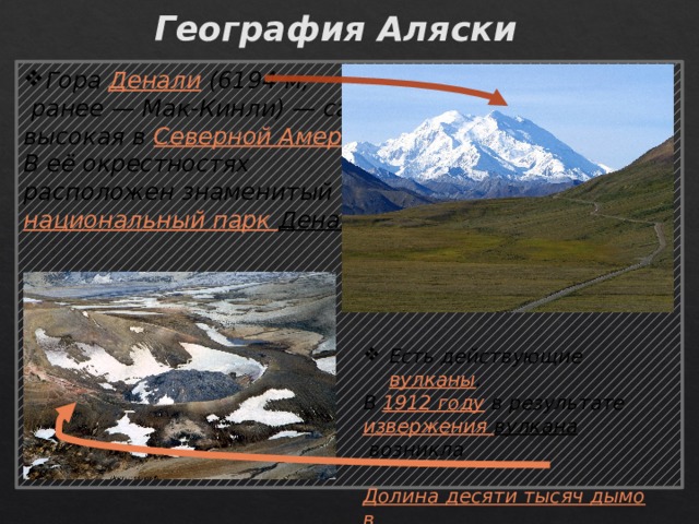 География Аляски Гора  Денали  (6194 м,  ранее — Мак-Кинли) — самая высокая в  Северной Америке . В её окрестностях расположен знаменитый  национальный парк Денали .    Есть действующие  вулканы . Есть действующие  вулканы . Есть действующие  вулканы . Есть действующие  вулканы . Есть действующие  вулканы . Есть действующие  вулканы . Есть действующие  вулканы . Есть действующие  вулканы . Есть действующие  вулканы . В  1912 году  в результате извержения вулкана  возникла  Долина десяти тысяч дымов   и новый вулкан  Новарупта 