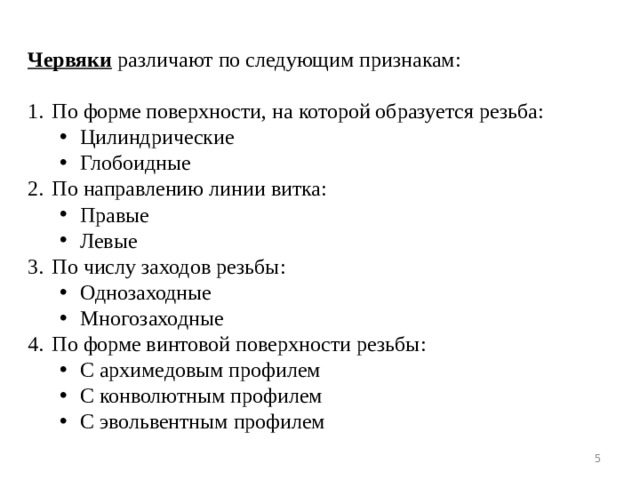  Червяки различают по следующим признакам: По форме поверхности, на которой образуется резьба: Цилиндрические Глобоидные Цилиндрические Глобоидные По направлению линии витка: Правые Левые Правые Левые По числу заходов резьбы: Однозаходные Многозаходные Однозаходные Многозаходные По форме винтовой поверхности резьбы: С архимедовым профилем С конволютным профилем С эвольвентным профилем С архимедовым профилем С конволютным профилем С эвольвентным профилем  