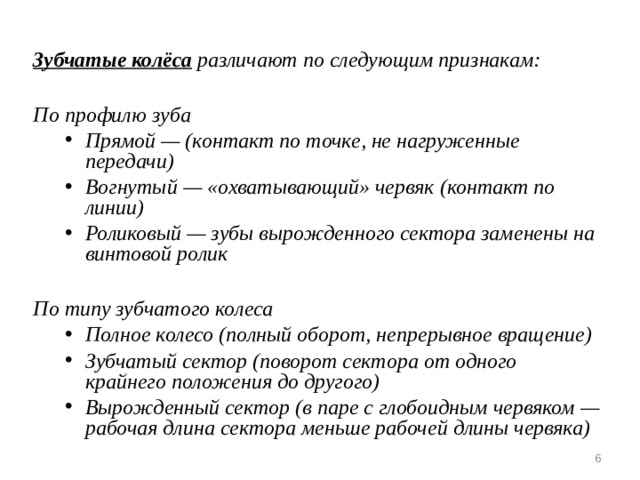  Зубчатые колёса  различают по следующим признакам:  По профилю зуба Прямой — (контакт по точке, не нагруженные передачи) Вогнутый — «охватывающий» червяк (контакт по линии) Роликовый — зубы вырожденного сектора заменены на винтовой ролик  Прямой — (контакт по точке, не нагруженные передачи) Вогнутый — «охватывающий» червяк (контакт по линии) Роликовый — зубы вырожденного сектора заменены на винтовой ролик  По типу зубчатого колеса Полное колесо (полный оборот, непрерывное вращение) Зубчатый сектор (поворот сектора от одного крайнего положения до другого) Вырожденный сектор (в паре с глобоидным червяком — рабочая длина сектора меньше рабочей длины червяка) Полное колесо (полный оборот, непрерывное вращение) Зубчатый сектор (поворот сектора от одного крайнего положения до другого) Вырожденный сектор (в паре с глобоидным червяком — рабочая длина сектора меньше рабочей длины червяка)   