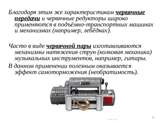Благодаря этим же характеристикам червячные передачи и червячные редукторы широко применяются в подъёмно-транспортных машинах и механизмах (например, лебёдках).  Часто в виде червячной пары изготавливаются механизмы натяжения струн (колковая механика) музыкальных инструментов, например, гитары. В данном применении полезным оказывается эффект самоторможения (необратимость).   