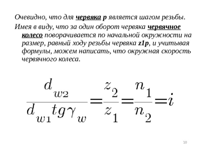 Очевидно, что для червяка  р является шагом резьбы. Имея в виду, что за один оборот червяка червячное колесо поворачивается по начальной окружности на размер, равный ходу резьбы червяка z1p , и учитывая формулы, можем написать, что окружная скорость червячного колеса.    