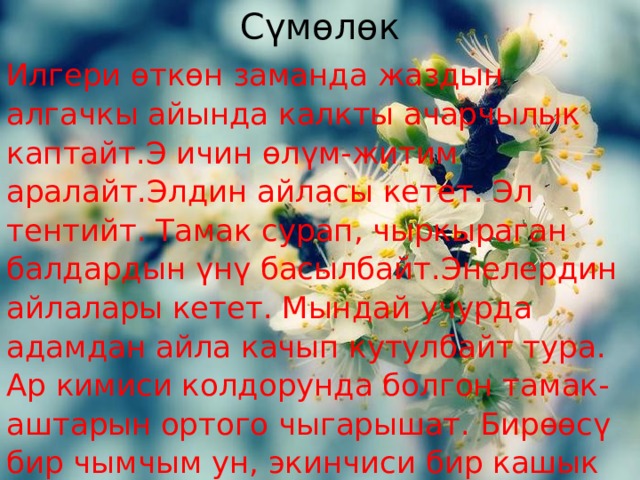 Сүмөлөк Илгери өткөн заманда жаздын алгачкы айында калкты ачарчылык каптайт.Э ичин өлүм-житим аралайт.Элдин айласы кетет. Эл тентийт. Тамак сурап, чыркыраган балдардын үнү басылбайт.Энелердин айлалары кетет. Мындай учурда адамдан айла качып кутулбайт тура. Ар кимиси колдорунда болгон тамак-аштарын ортого чыгарышат. Бирөөсү бир чымчым ун, экинчиси бир кашык майын, үчүнчүсү бир ууч талканын, дагы бирөөлөрү үч-төрт кагын чогултушат. 