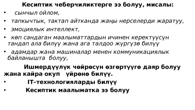            Кесиптик чеберчиликтерге ээ болуу, мисалы:       сынчыл ойлом,    тапкычтык, тактап айтканда жаңы нерселерди жаратуу,    эмоциялык интеллект,    көп сандаган маалыматтардын ичинен керектүүсүн тандап ала билүү жана ага талдоо жүргүзө билүү    адамдар жана машиналар менен коммуникациялык байланышта  болуу,            Ишмердүүлүк чөйрөсүн өзгөртүүгө даяр болуу жана кайра окуп үйрөнө билүү.              IT–технологияларды билүү            Кесиптик маалыматка ээ болуу 