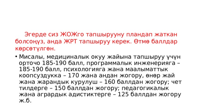  Эгерде сиз ЖОЖго тапшырууну пландап жаткан болсоңүз, анда ЖРТ тапшыруу керек. Өтмө баллдар көрсөтүлгөн. Мисалы, медициналык окуу жайына тапшыруу үчүн орточо 185-190 балл, программалык инженерияга – 185-190 балл, психологияга жана маалыматтык коопсуздукка – 170 жана андан жогору, өнөр жай жана жарандык курулуш – 160 баллдан жогору; чет тилдерге – 150 баллдан жогору; педагогикалык жана агрардык адистиктерге – 125 баллдан жогору ж.б. 
