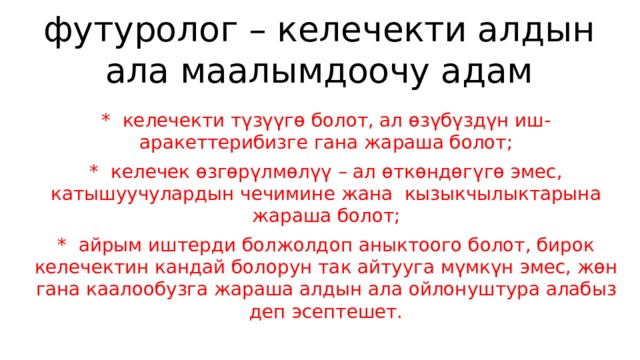 футуролог – келечекти алдын ала маалымдоочу адам *  келечекти түзүүгө болот, ал өзүбүздүн иш- аракеттерибизге гана жараша болот; *  келечек өзгөрүлмөлүү – ал өткөндөгүгө эмес, катышуучулардын чечимине жана  кызыкчылыктарына жараша болот; *  айрым иштерди болжолдоп аныктоого болот, бирок келечектин кандай болорун так айтууга мүмкүн эмес, жөн гана каалообузга жараша алдын ала ойлонуштура алабыз деп эсептешет.   