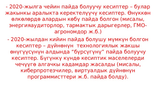 - 2020-жылга чейин пайда болуучу кесиптер – булар жакынкы аралыкта керектелүүчү кесиптер. Өнүккөн өлкөлөрдө алардын көбү пайда болгон (мисалы, энергияаудиторлор, тармактык дарыгерлер, ГМО-агрономдор ж.б.) - 2020-жылдан кийин пайда болушу мүмкүн болгон кесиптер – дүйнөнүн  технологиялык жакшы өнүгүүсүнүн алдында “бүрсүгүнү” пайда болуучу кесиптер. Бүгүнкү күндө кесиптик маселелерди чечүүгө алгачкы кадамдар жасалды (мисалы, киберпротезчилер, виртуалдык дүйнөнүн программисттери ж.б. пайда болду). 