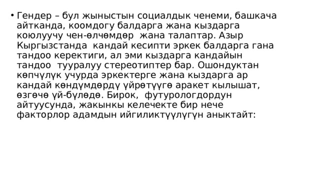 Гендер – бул жыныстын социалдык ченеми, башкача айтканда, коомдогу балдарга жана кыздарга коюлуучу чен-өлчөмдөр  жана талаптар. Азыр Кыргызстанда  кандай кесипти эркек балдарга гана тандоо керектиги, ал эми кыздарга кандайын тандоо  тууралуу стереотиптер бар. Ошондуктан көпчүлүк учурда эркектерге жана кыздарга ар кандай көндүмдөрдү үйрөтүүгө аракет кылышат, өзгөчө үй-бүлөдө. Бирок,  футурологдордун айтуусунда, жакынкы келечекте бир нече факторлор адамдын ийгиликтүүлүгүн аныктайт: 