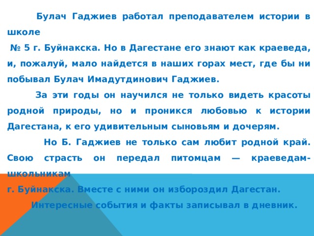  Булач Гаджиев работал преподавателем истории в школе № 5 г. Буйнакска. Но в Дагестане его знают как краеведа, и, пожалуй, мало найдется в наших горах мест, где бы ни побывал Булач Имадутдинович Гаджиев.  За эти годы он научился не только видеть красоты родной природы, но и проникся любовью к истории Дагестана, к его удивительным сыновьям и дочерям.  Но Б. Гаджиев не только сам любит родной край. Свою страсть он передал питомцам — краеведам-школьникам г. Буйнакска. Вместе с ними он избороздил Дагестан.  Интересные события и факты записывал в дневник. 