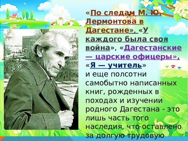 « По следам М. Ю. Лермонтова в Дагестане », « У каждого была своя война », « Дагестанские — царские офицеры», « Я — учитель » и еще полсотни самобытно написанных книг, рожденных в походах и изучении родного Дагестана - это лишь часть того наследия, что оставлено за долгую трудовую жизнь Булача Имадутдиновича Гаджиева - народного учителя СССР , историка, краеведа, воина. 