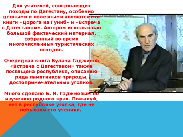 Для учителей, совершающих походы по Дагестану, особенно ценными и полезными являются его книги «Дорога на Гуниб» и «Встреча с Дагестаном». Автором использован большой фактический материал, собранный во время многочисленных туристических походов.  Очередная книга Булача Гаджиева «Встреча с Дагестаном» также посвящена республике, описанию ряда памятников природы, достопримечательных уголков.  Много сделано Б. И. Гаджиевым по изучению родного края. Пожалуй, нет в республике уголка, где не побывали его ученики. 