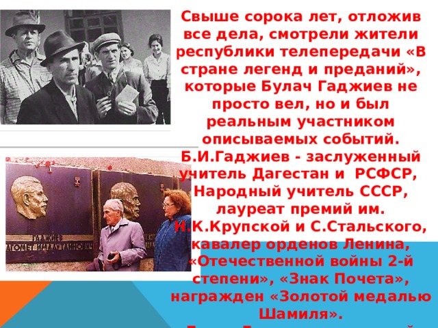 Свыше сорока лет, отложив все дела, смотрели жители республики телепередачи «В стране легенд и преданий», которые Булач Гаджиев не просто вел, но и был реальным участником описываемых событий. Б.И.Гаджиев - заслуженный учитель Дагестан и РСФСР, Народный учитель СССР, лауреат премий им. Н.К.Крупской и С.Стальского, кавалер орденов Ленина, «Отечественной войны 2-й степени», «Знак Почета», награжден «Золотой медалью Шамиля». Булач Гаджиев - почетный гражданин г.Буйнакска, и это не просто звание - это заслуженная дань уважения земляков к его огромному труду, искренней преданности родному городу. 