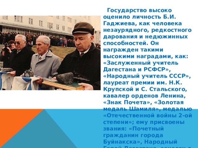  Государство высоко оценило личность Б.И. Гаджиева, как человека незаурядного, редкостного дарования и недюжинных способностей. Он награжден такими высокими наградами, как: «Заслуженный учитель Дагестана и РСФСР», «Народный учитель СССР», лауреат премии им. Н.К. Крупской и С. Стальского, кавалер орденов Ленина, «Знак Почета», «Золотая медаль Шамиля», медалью «Отечественной войны 2-ой степени»; ему присвоены звания: «Почетный гражданин города Буйнакска», Народный Герой Дагестана, занесен в книгу «Трудовой Славы» города Буйнакска. 
