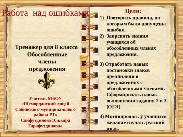 Работа над ошибками Цели: Повторить правила, по которым были допущены ошибки. Закрепить знания учащихся об обособленных членах предложения.  3) Отработать навык постановки знаков препинания в предложениях с обособленными членами. Сформировать навык выполнения задания 2 и 3 (ОГЭ).  4) Мотивировать у учащихся желание изучать русский язык. Тренажер для 8 класса Обособленные члены предложения  Учитель МБОУ «Шеморданский лицей Сабинского муниципального района РТ» Сайфутдинова Эльвира Гарафутдиновна  