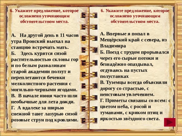 6. Укажите предложение, которое осложнено уточняющим обстоятельством места. 6. Укажите предложение, которое осложнено уточняющим обстоятельством места.  А. Впервые я попал в Мещёрский край с севера, из Владимира Б. Поезд с трудом прорывался через его сырые потоки и безнадёжно опаздывал, отдуваясь на пустых полустанках В. Туземцы всегда объясняли дорогу со страстью, с неистовым увлечением. Г. Приметы связаны со всем: с цветом неба, с росой и туманами, с криком птиц и яркостью звёздного света . А. На другой день в 11 часов утра Вронский выехал на станцию встречать мать. Б. Здесь курятся сизой растительностью склоны гор и по белым развалинам старой академии ползут и переплетаются бечевки мелколистного растения с могильно-черными ягодами. В. В начале июня часто шли необычные для лета дожди. Г. А вдалеке за ширью снежной тают лазурью сизой розовые струи под кровлями. .  