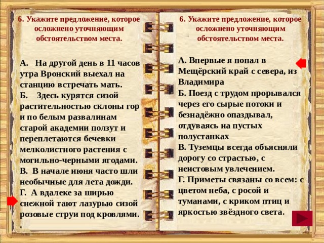 6. Укажите предложение, которое осложнено уточняющим обстоятельством места. 6. Укажите предложение, которое осложнено уточняющим обстоятельством места.  А. Впервые я попал в Мещёрский край с севера, из Владимира Б. Поезд с трудом прорывался через его сырые потоки и безнадёжно опаздывал, отдуваясь на пустых полустанках В. Туземцы всегда объясняли дорогу со страстью, с неистовым увлечением. Г. Приметы связаны со всем: с цветом неба, с росой и туманами, с криком птиц и яркостью звёздного света . А. На другой день в 11 часов утра Вронский выехал на станцию встречать мать. Б. Здесь курятся сизой растительностью склоны гор и по белым развалинам старой академии ползут и переплетаются бечевки мелколистного растения с могильно-черными ягодами. В. В начале июня часто шли необычные для лета дожди. Г. А вдалеке за ширью снежной тают лазурью сизой розовые струи под кровлями. .  