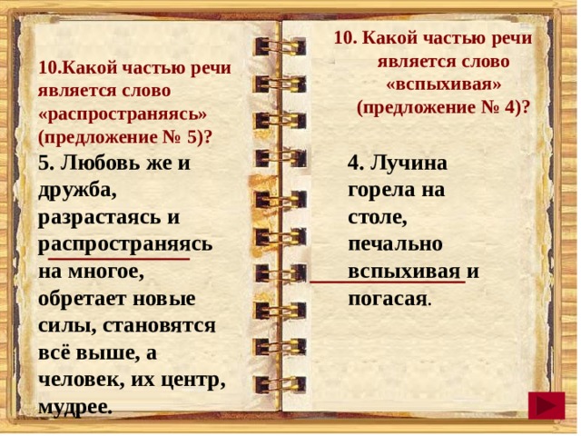 10. Какой частью речи является слово «вспыхивая» (предложение № 4)? 10.Какой частью речи является слово «распространяясь» (предложение № 5)? 5. Любовь же и дружба, разрастаясь и распространяясь на многое, обретает новые силы, становятся всё выше, а человек, их центр, мудрее. 4. Лучина горела на столе, печально вспыхивая и погасая . 