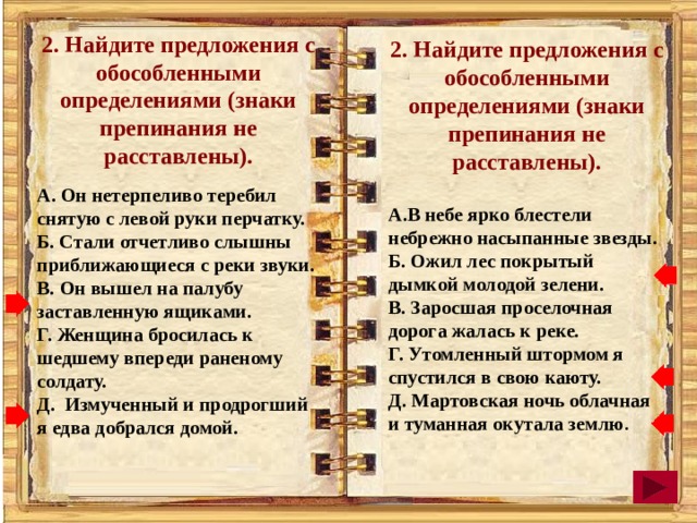 2. Найдите предложения с обособленными определениями (знаки препинания не расставлены).  А. Он нетерпеливо теребил снятую с левой руки перчатку. Б. Стали отчетливо слышны приближающиеся с реки звуки. В. Он вышел на палубу заставленную ящиками. Г. Женщина бросилась к шедшему впереди раненому солдату. Д. Измученный и продрогший я едва добрался домой. 2. Найдите предложения с обособленными определениями (знаки препинания не расставлены).   А.В небе ярко блестели небрежно насыпанные звезды. Б. Ожил лес покрытый дымкой молодой зелени. В. Заросшая проселочная дорога жалась к реке. Г. Утомленный штормом я спустился в свою каюту. Д. Мартовская ночь облачная и туманная окутала землю . 