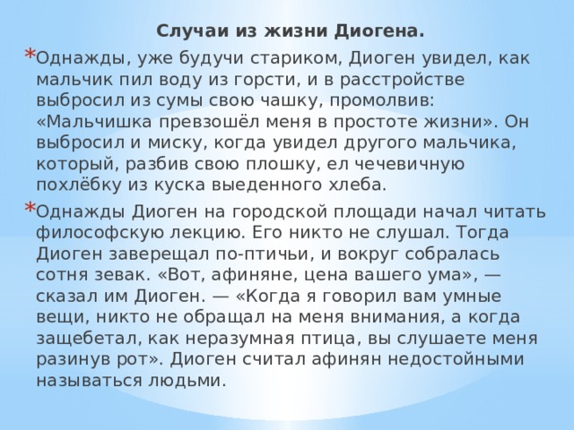 Случаи из жизни Диогена. Однажды, уже будучи стариком, Диоген увидел, как мальчик пил воду из горсти, и в расстройстве выбросил из сумы свою чашку, промолвив: «Мальчишка превзошёл меня в простоте жизни». Он выбросил и миску, когда увидел другого мальчика, который, разбив свою плошку, ел чечевичную похлёбку из куска выеденного хлеба. Однажды Диоген на городской площади начал читать философскую лекцию. Его никто не слушал. Тогда Диоген заверещал по-птичьи, и вокруг собралась сотня зевак. «Вот, афиняне, цена вашего ума», — сказал им Диоген. — «Когда я говорил вам умные вещи, никто не обращал на меня внимания, а когда защебетал, как неразумная птица, вы слушаете меня разинув рот». Диоген считал афинян недостойными называться людьми. 