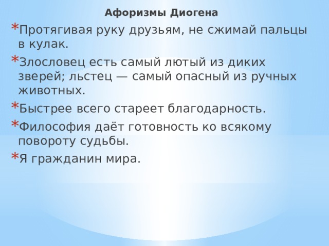 Афоризмы Диогена Протягивая руку друзьям, не сжимай пальцы в кулак. Злословец есть самый лютый из диких зверей; льстец — самый опасный из ручных животных. Быстрее всего стареет благодарность. Философия даёт готовность ко всякому повороту судьбы. Я гражданин мира. 