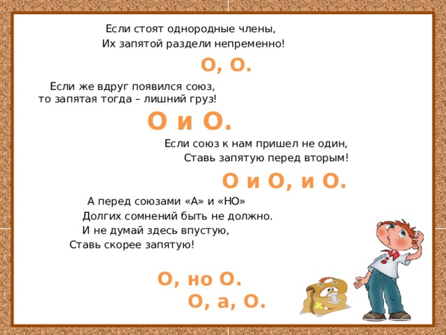  Если стоят однородные члены,  Их запятой раздели непременно!    О, О.  Если же вдруг появился союз,  то запятая тогда – лишний груз!   О и О.   Если союз к нам пришел не один,  Ставь запятую перед вторым!  О и О, и О.   А перед союзами «А» и «НО»  Долгих сомнений быть не должно.  И не думай здесь впустую,  Ставь скорее запятую!    О, но О.  О, а, О. 