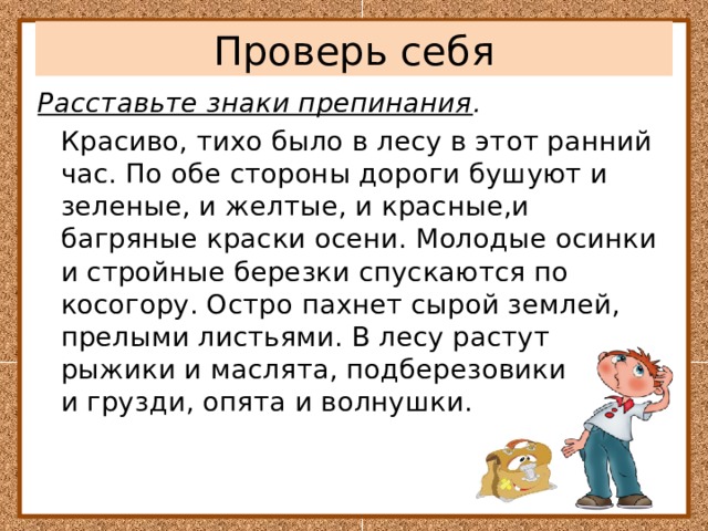 Проверь себя Расставьте знаки препинания .    Красиво, тихо было в лесу в этот ранний час. По обе стороны дороги бушуют и зеленые, и желтые, и красные,и багряные краски осени. Молодые осинки и стройные березки спускаются по косогору. Остро пахнет сырой землей, прелыми листьями. В лесу растут рыжики и маслята, подберезовики и грузди, опята и волнушки. 