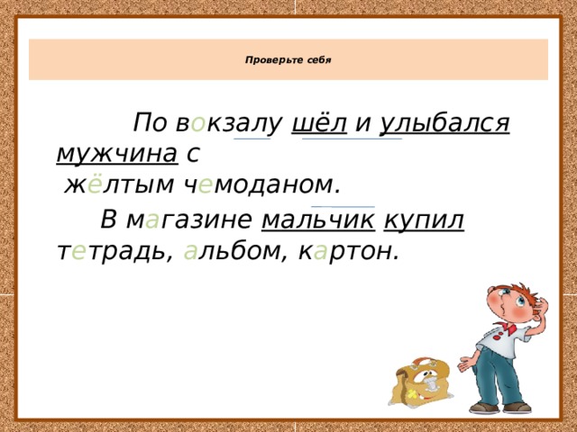  Проверьте себя    По в о кзалу шёл и улыбался  мужчина с  ж ё лтым ч е моданом.  В м а газине мальчик  купил т е традь, а льбом, к а ртон. 