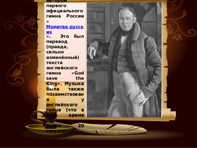     С 1816 года Жуковский становится автором первого официального гимна России « Молитва русских ».  Это был перевод (правда, сильно изменённый) текста английского гимна «God save the King». Музыка была также позаимствована у английского гимна (что в своё время сделали более 20 государств). 